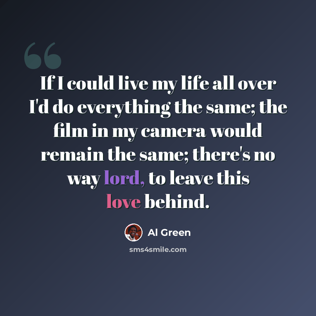 “If I could live my life all over I'd do everything the same; the film in my camera would remain the same; there's no way lord, to leave this love behind.” quote by Al Green