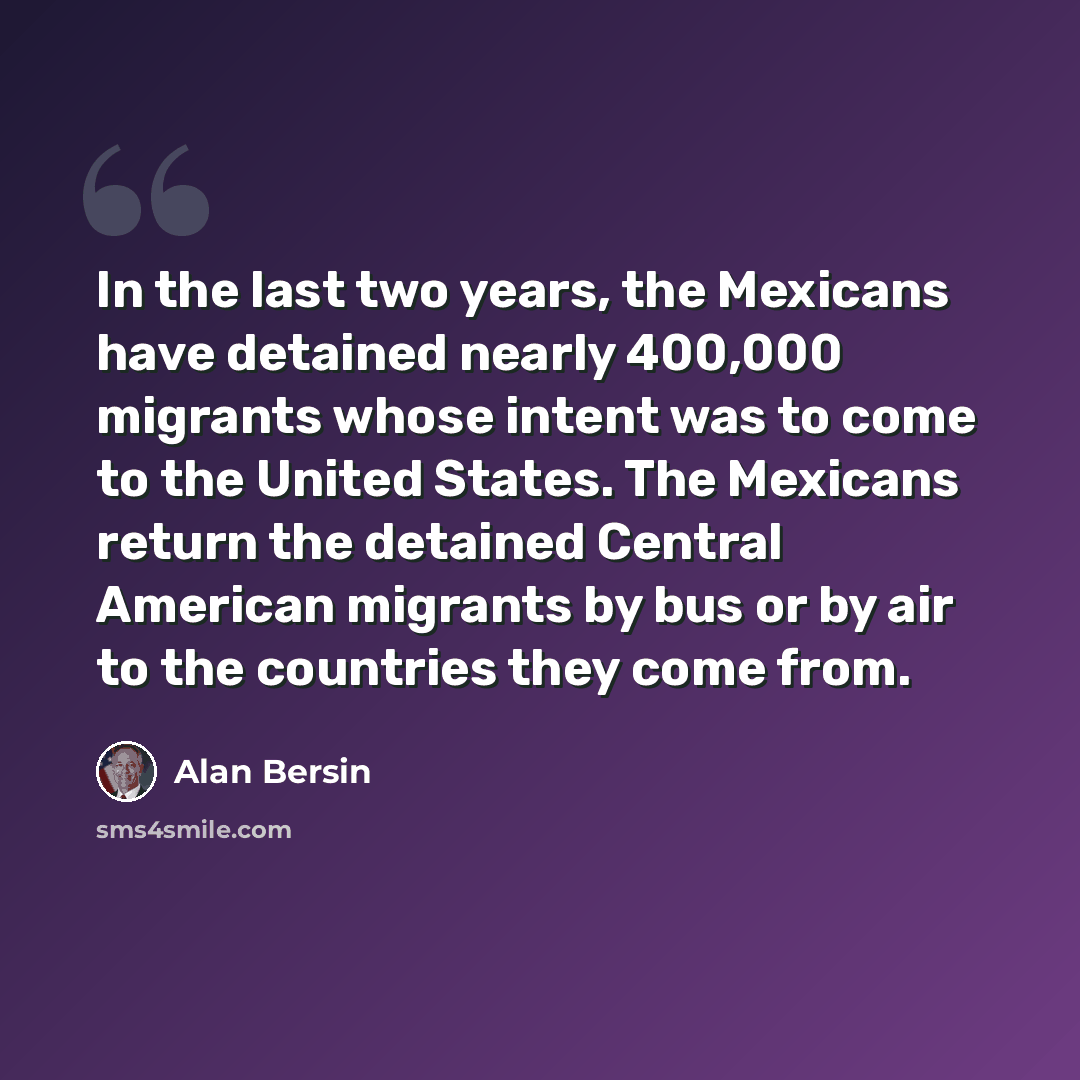“In the last two years, the Mexicans have detained nearly 400,000 migrants whose intent was to come to the United States. The Mexicans return the detained Central American migrants by bus or by air to the countries they come from.” quote by Alan Bersin