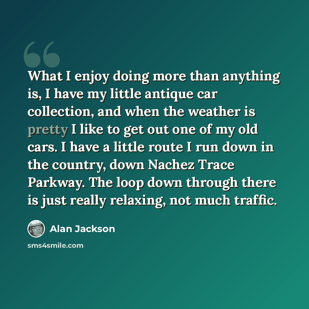 “What I enjoy doing more than anything is, I have my little antique car collection, and when the weather is pretty I like to get out one of my old cars. I have a little route I run down in the country, down Nachez Trace Parkway. The loop down through there is just really relaxing, not much traffic.” quote by Alan Jackson