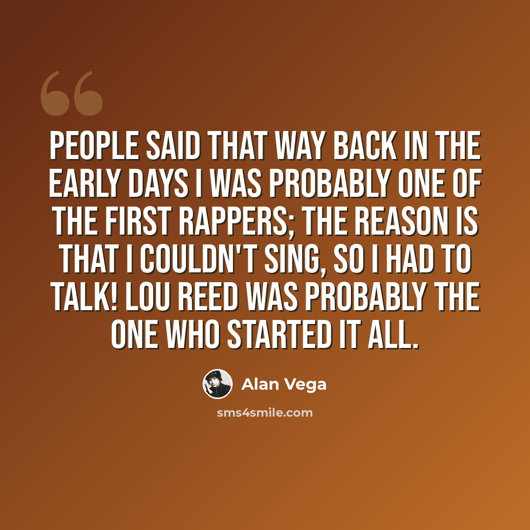 “People said that way back in the early days I was probably one of the first rappers; the reason is that I couldn't sing, so I had to talk! Lou Reed was probably the one who started it all.” quote by Alan Vega