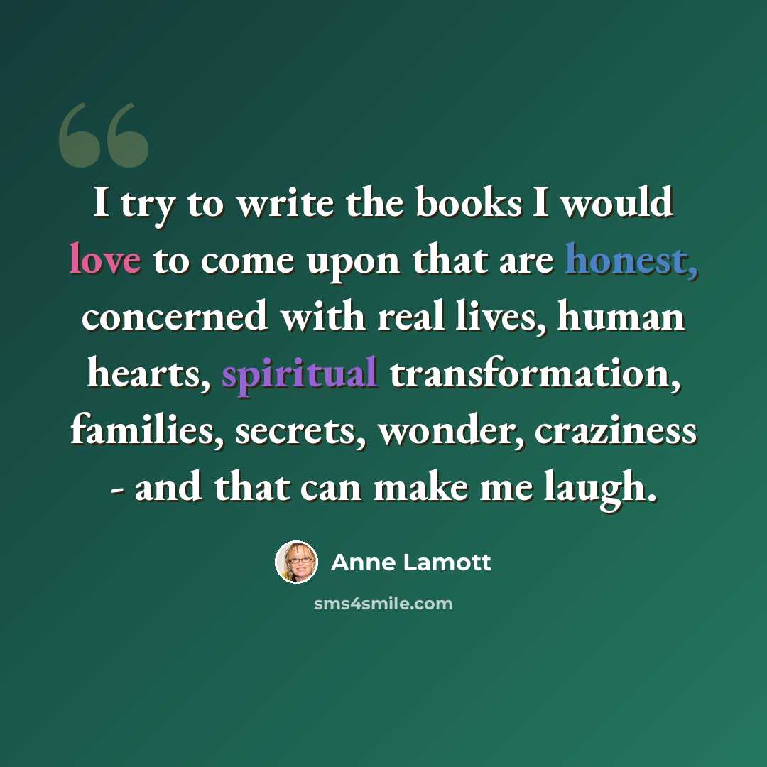 “I try to write the books I would love to come upon that are honest, concerned with real lives, human hearts, spiritual transformation, families, secrets, wonder, craziness - and that can make me laugh.” quote by Anne Lamott