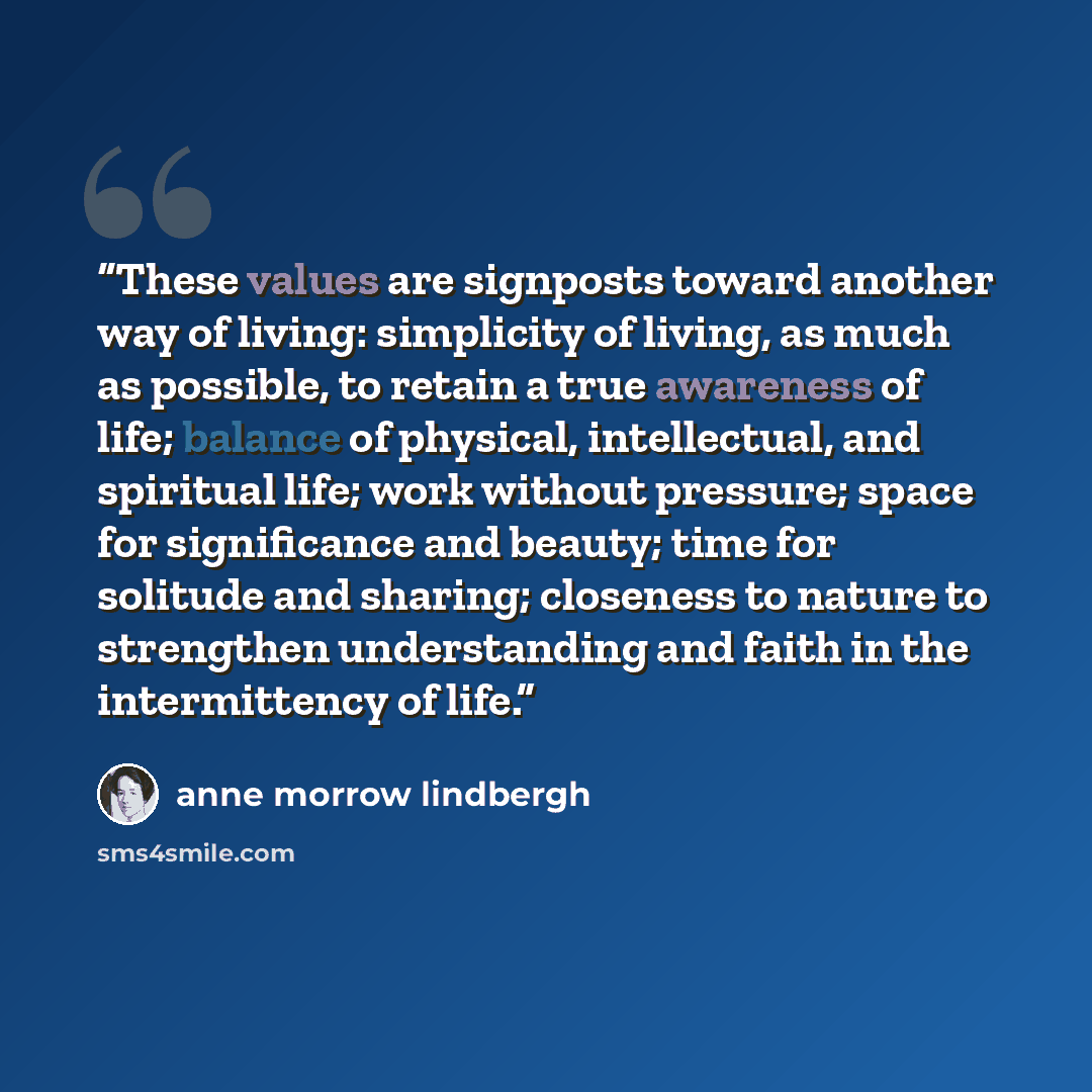 “These values are signposts toward another way of living: simplicity of living, as much as possible, to retain a true awareness of life; balance of physical, intellectual, and spiritual life; work without pressure; space for significance and beauty; time for solitude and sharing; closeness to…” quote by Anne Morrow Lindbergh