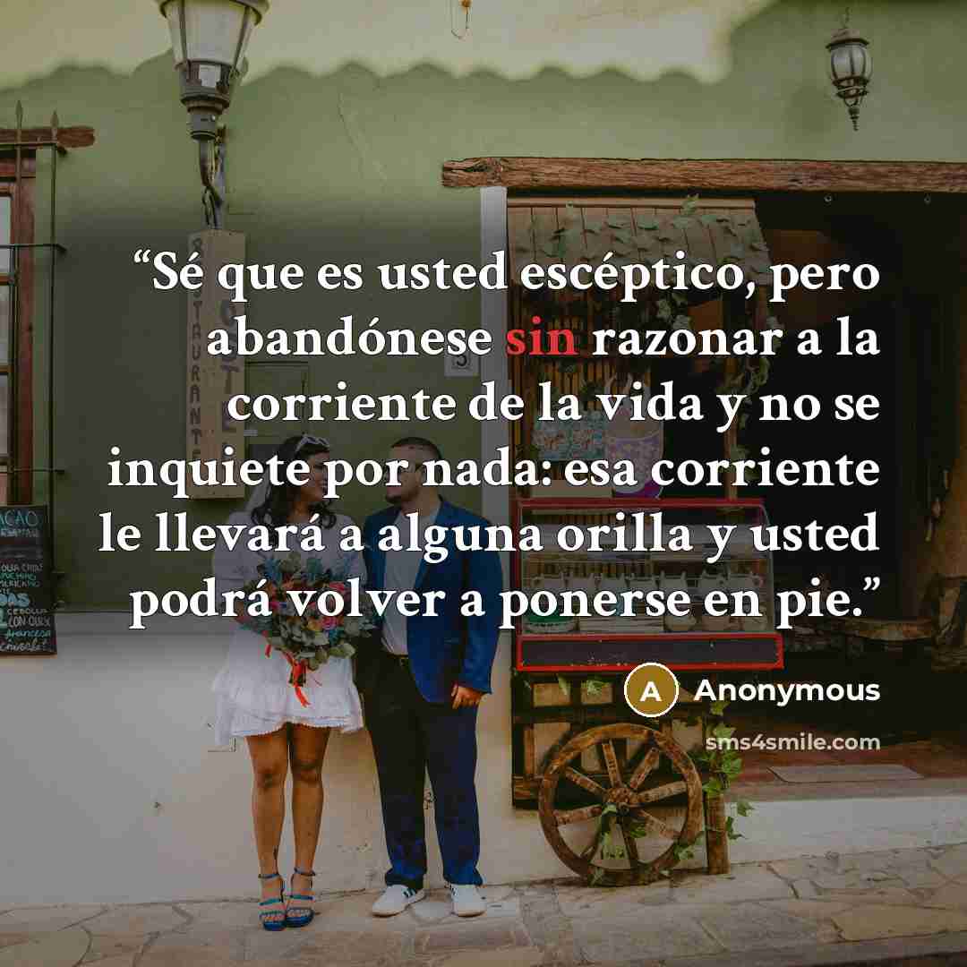 “Sé que es usted escéptico, pero abandónese sin razonar a la corriente de la vida y no se inquiete por nada: esa corriente le llevará a alguna orilla y usted podrá volver a ponerse en pie.” quote by Anonymous