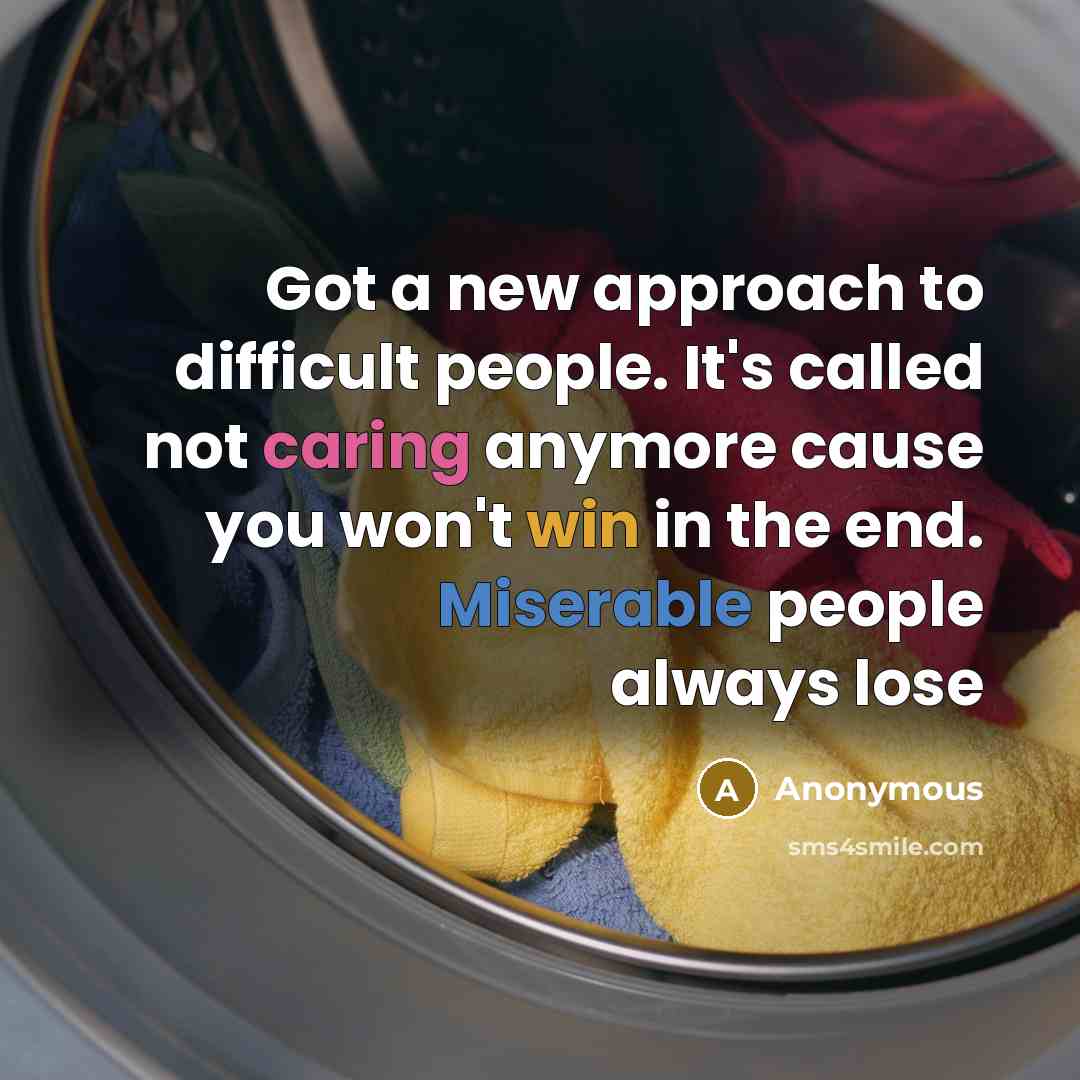 “Got a new approach to difficult people. It's called not caring anymore cause you won't win in the end. Miserable people always lose” quote by Anonymous