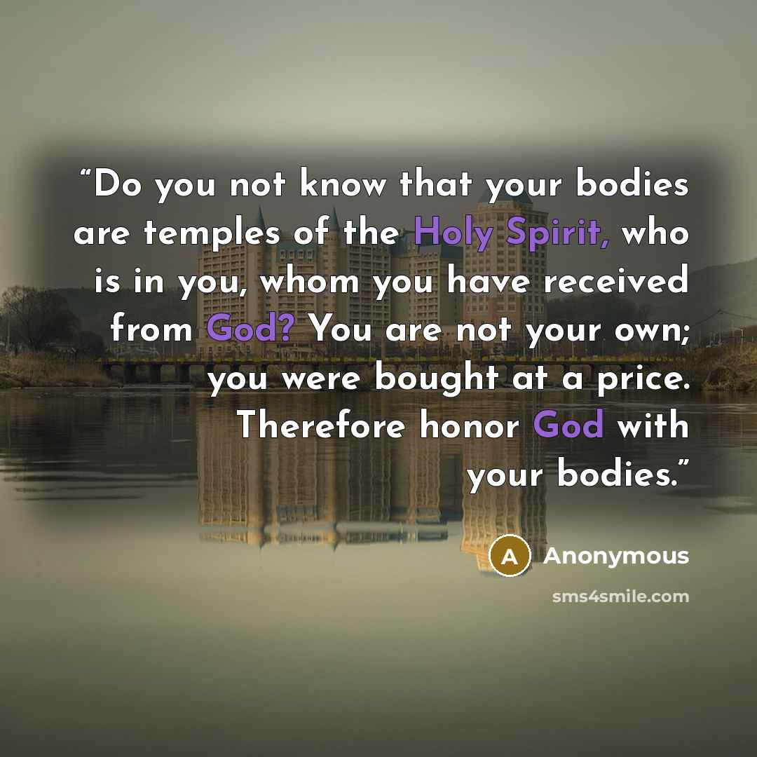 “Do you not know that your bodies are temples of the Holy Spirit, who is in you, whom you have received from God? You are not your own; you were bought at a price. Therefore honor God with your bodies.” quote by Anonymous
