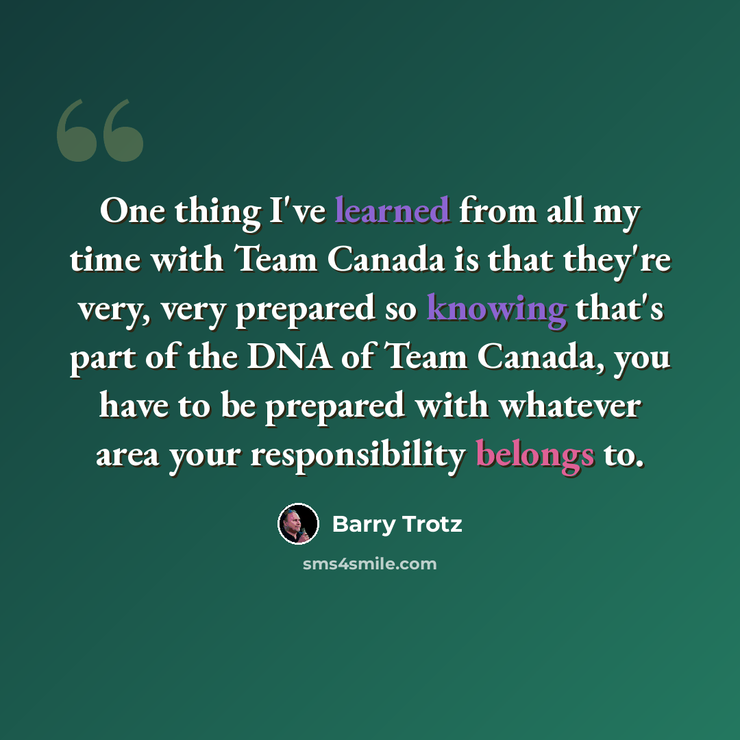 “One thing I've learned from all my time with Team Canada is that they're very, very prepared so knowing that's part of the DNA of Team Canada, you have to be prepared with whatever area your responsibility belongs to.” quote by Barry Trotz