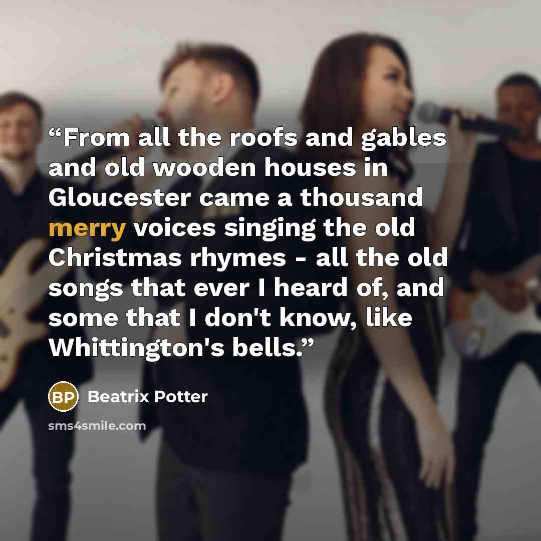 “From all the roofs and gables and old wooden houses in Gloucester came a thousand merry voices singing the old Christmas rhymes - all the old songs that ever I heard of, and some that I don't know, like Whittington's bells.” quote by Beatrix Potter