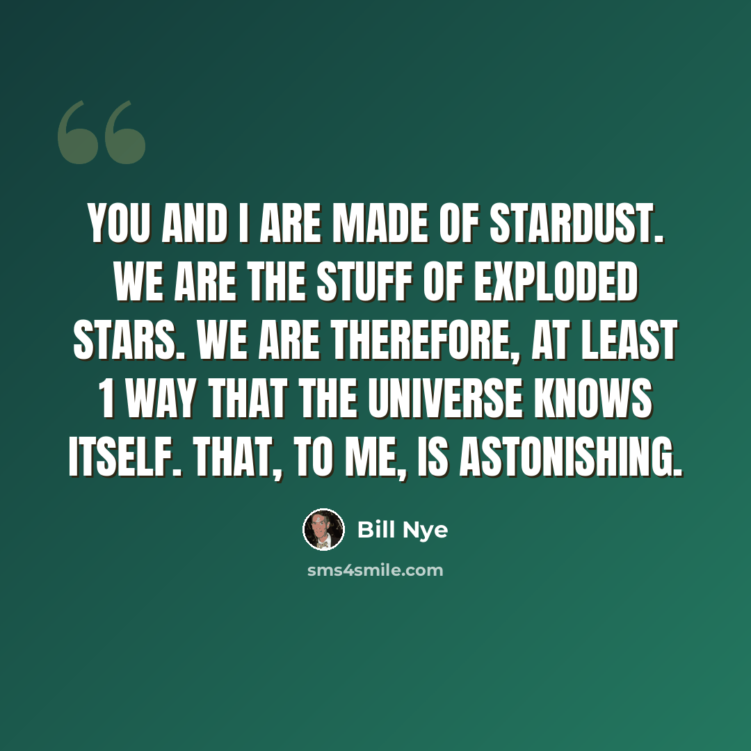 “You and I are made of stardust. We are the stuff of exploded stars. We are therefore, at least 1 way that the Universe knows itself. That, to me, is astonishing.” quote by Bill Nye