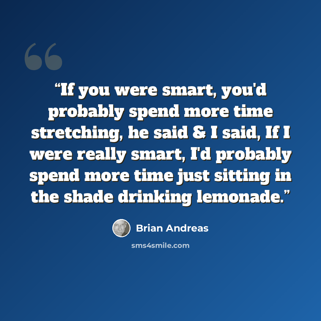 “If you were smart, you'd probably spend more time stretching, he said & I said, If I were really smart, I'd probably spend more time just sitting in the shade drinking lemonade.” quote by Brian Andreas