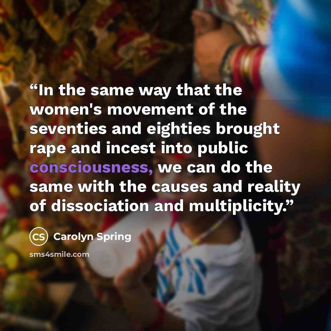 “In the same way that the women's movement of the seventies and eighties brought rape and incest into public consciousness, we can do the same with the causes and reality of dissociation and multiplicity.” quote by Carolyn Spring