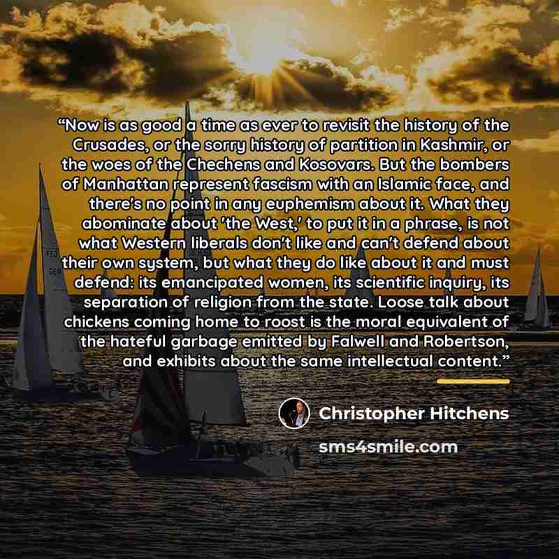 “Now is as good a time as ever to revisit the history of the Crusades, or the sorry history of partition in Kashmir, or the woes of the Chechens and Kosovars. But the bombers of Manhattan represent fascism with an Islamic face, and there's no point in any euphemism about it. What they abominate…” quote by Christopher Hitchens
