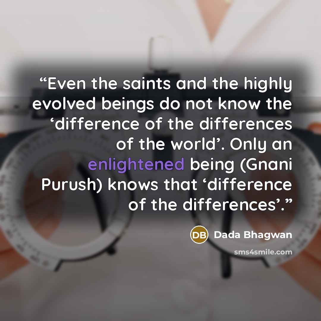 “Even the saints and the highly evolved beings do not know the ‘difference of the differences of the world’. Only an enlightened being (Gnani Purush) knows that ‘difference of the differences’.” quote by Dada Bhagwan