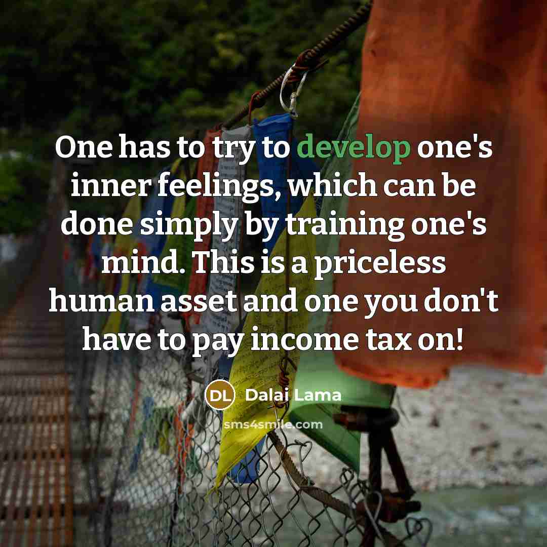 “One has to try to develop one's inner feelings, which can be done simply by training one's mind. This is a priceless human asset and one you don't have to pay income tax on!” quote by Dalai Lama