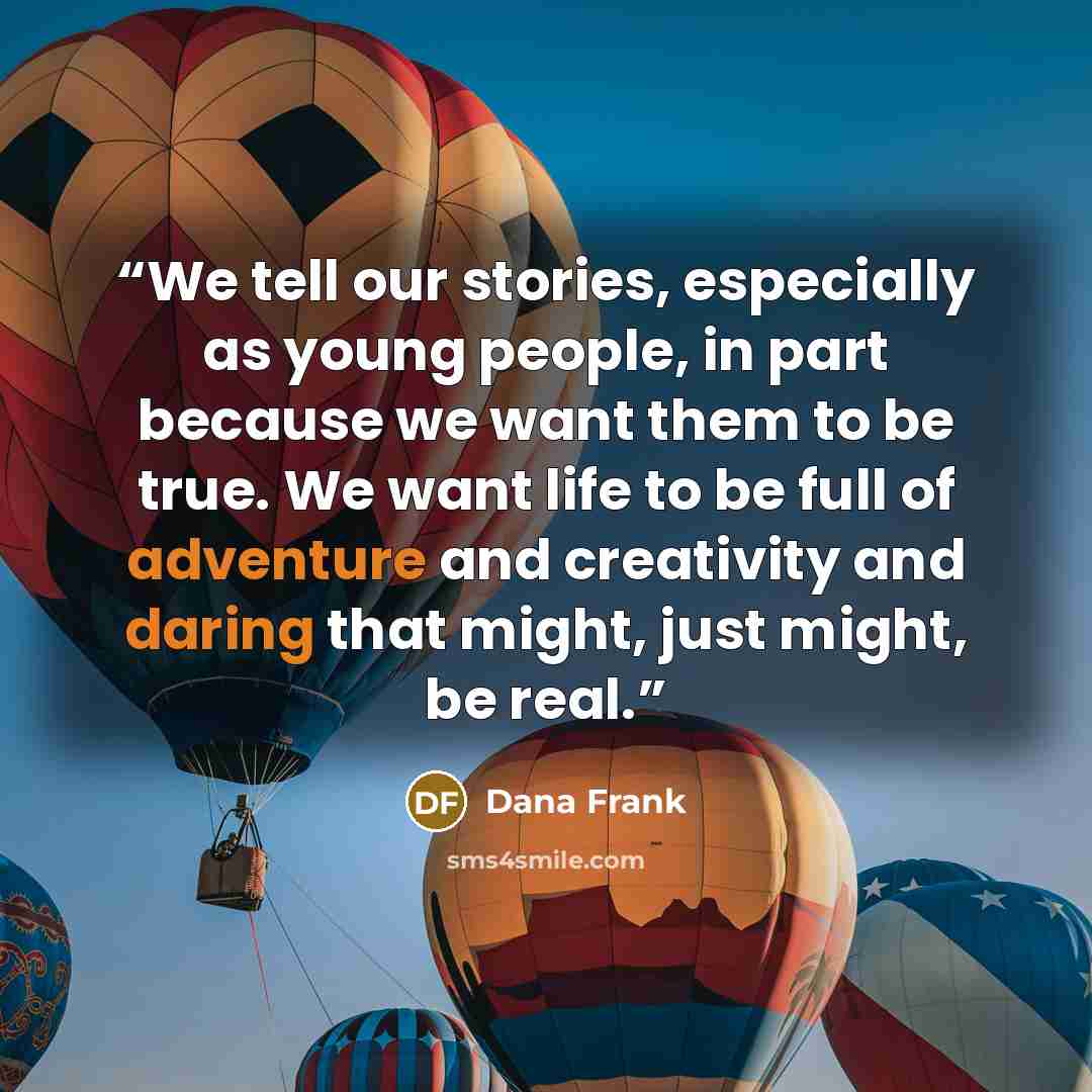 “We tell our stories, especially as young people, in part because we want them to be true. We want life to be full of adventure and creativity and daring that might, just might, be real.” quote by Dana Frank
