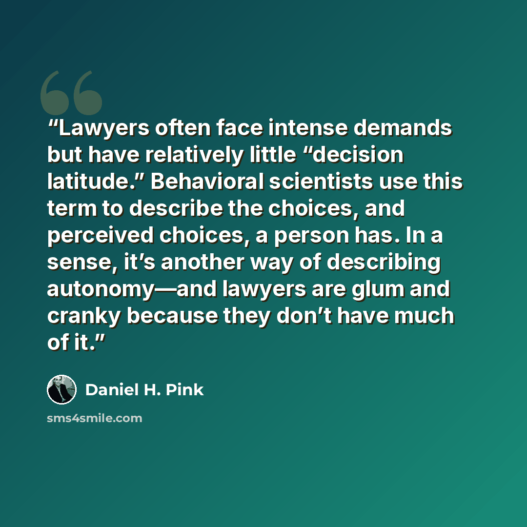 “Lawyers often face intense demands but have relatively little “decision latitude.” Behavioral scientists use this term to describe the choices, and perceived choices, a person has. In a sense, it’s another way of describing autonomy—and lawyers are glum and cranky because they don’t have much of it.” quote by Daniel H. Pink