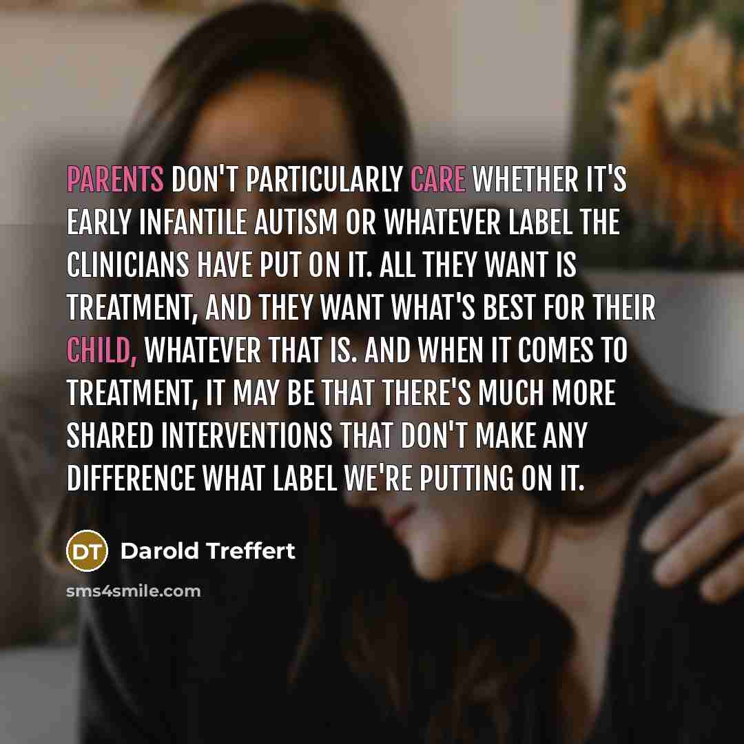 “Parents don't particularly care whether it's early infantile autism or whatever label the clinicians have put on it. All they want is treatment, and they want what's best for their child, whatever that is. And when it comes to treatment, it may be that there's much more shared interventions that…” quote by Darold Treffert