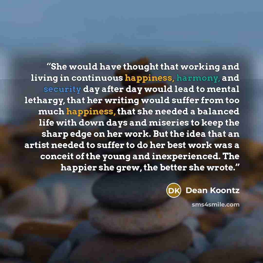 “She would have thought that working and living in continuous happiness, harmony, and security day after day would lead to mental lethargy, that her writing would suffer from too much happiness, that she needed a balanced life with down days and miseries to keep the sharp edge on her work. But the…” quote by Dean Koontz