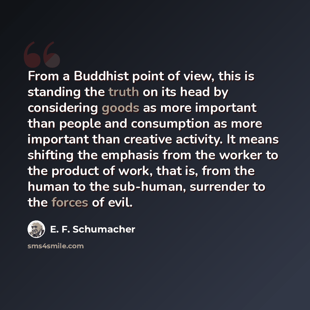 “From a Buddhist point of view, this is standing the truth on its head by considering goods as more important than people and consumption as more important than creative activity. It means shifting the emphasis from the worker to the product of work, that is, from the human to the sub-human…” quote by E. F. Schumacher