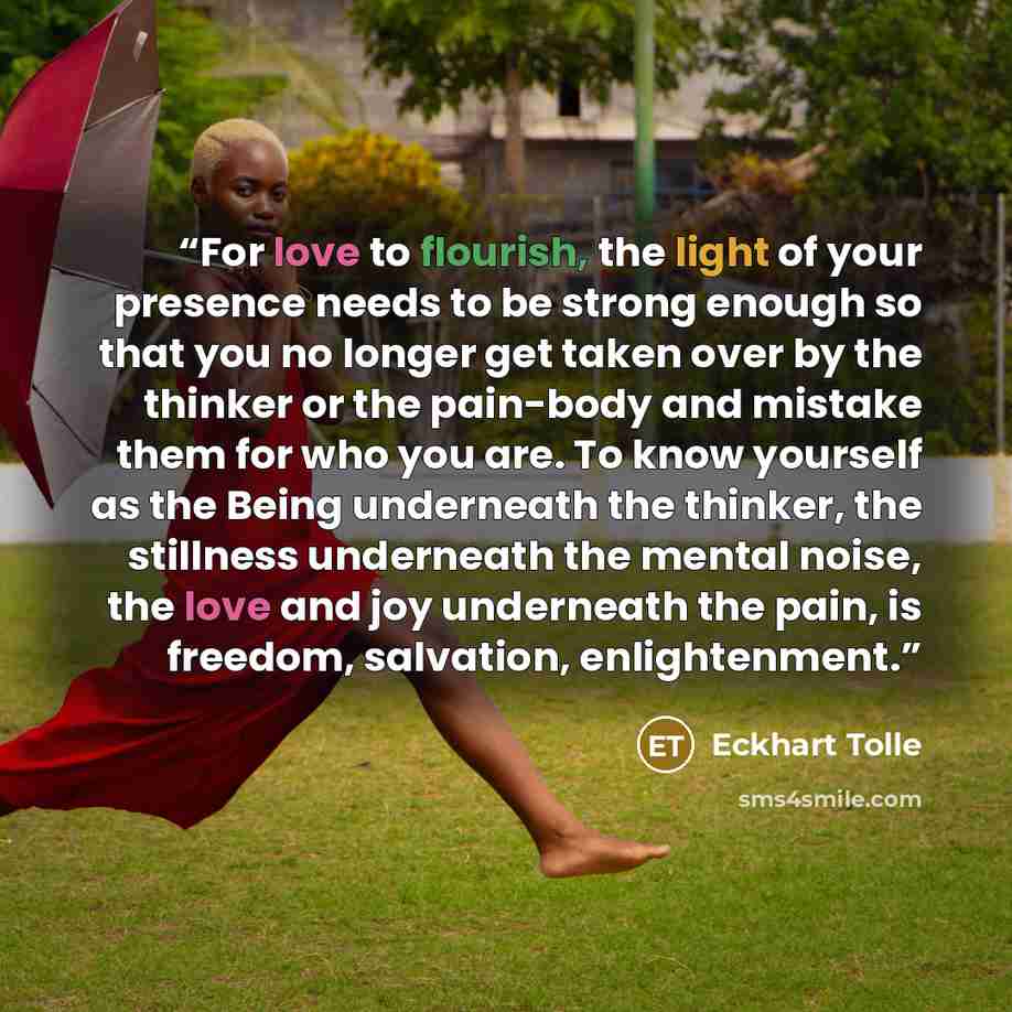 “For love to flourish, the light of your presence needs to be strong enough so that you no longer get taken over by the thinker or the pain-body and mistake them for who you are. To know yourself as the Being underneath the thinker, the stillness underneath the mental noise, the love and joy…” quote by Eckhart Tolle