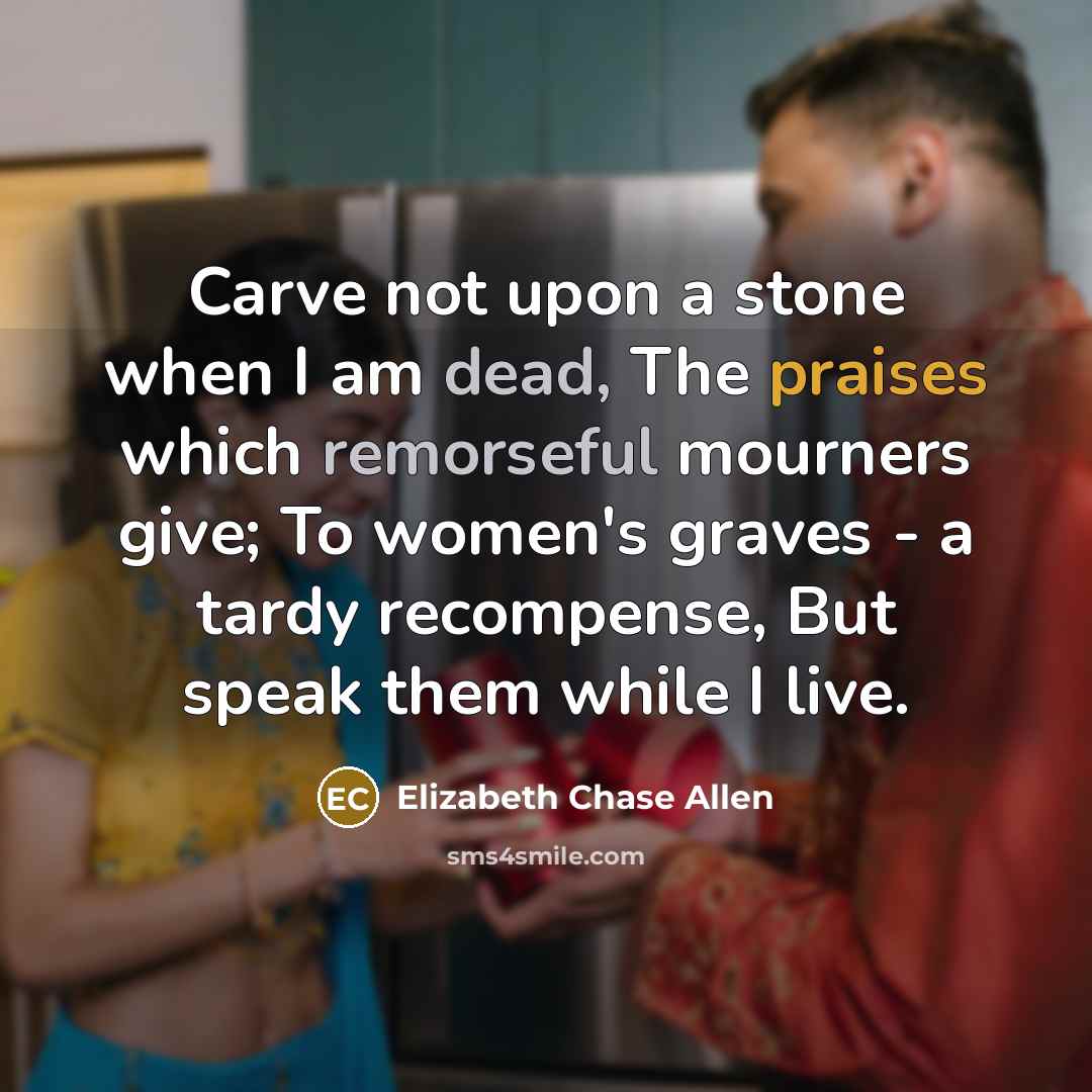 “Carve not upon a stone when I am dead, The praises which remorseful mourners give; To women's graves - a tardy recompense, But speak them while I live.” quote by Elizabeth Chase Allen