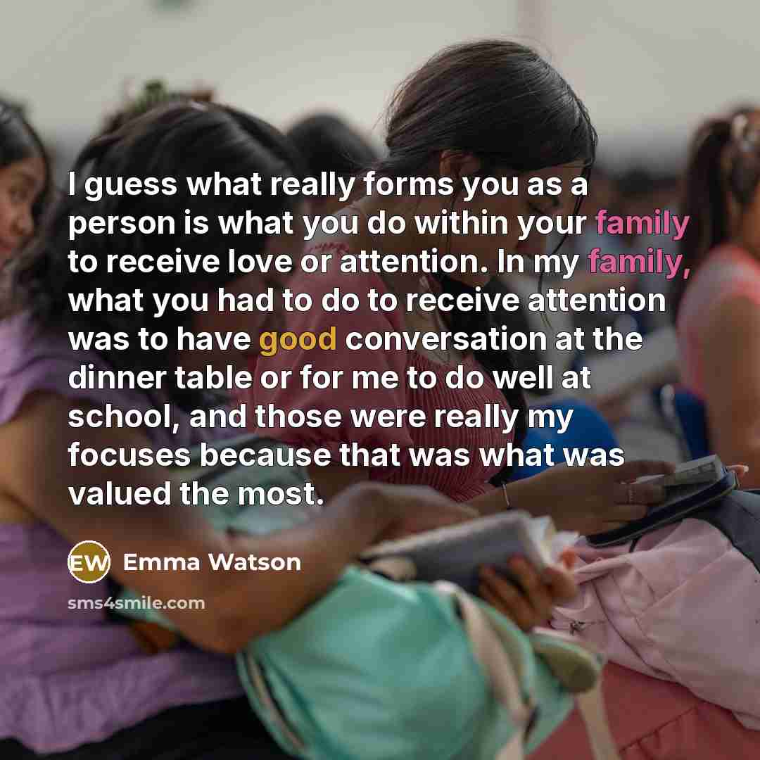“I guess what really forms you as a person is what you do within your family to receive love or attention. In my family, what you had to do to receive attention was to have good conversation at the dinner table or for me to do well at school, and those were really my focuses because that was what…” quote by Emma Watson
