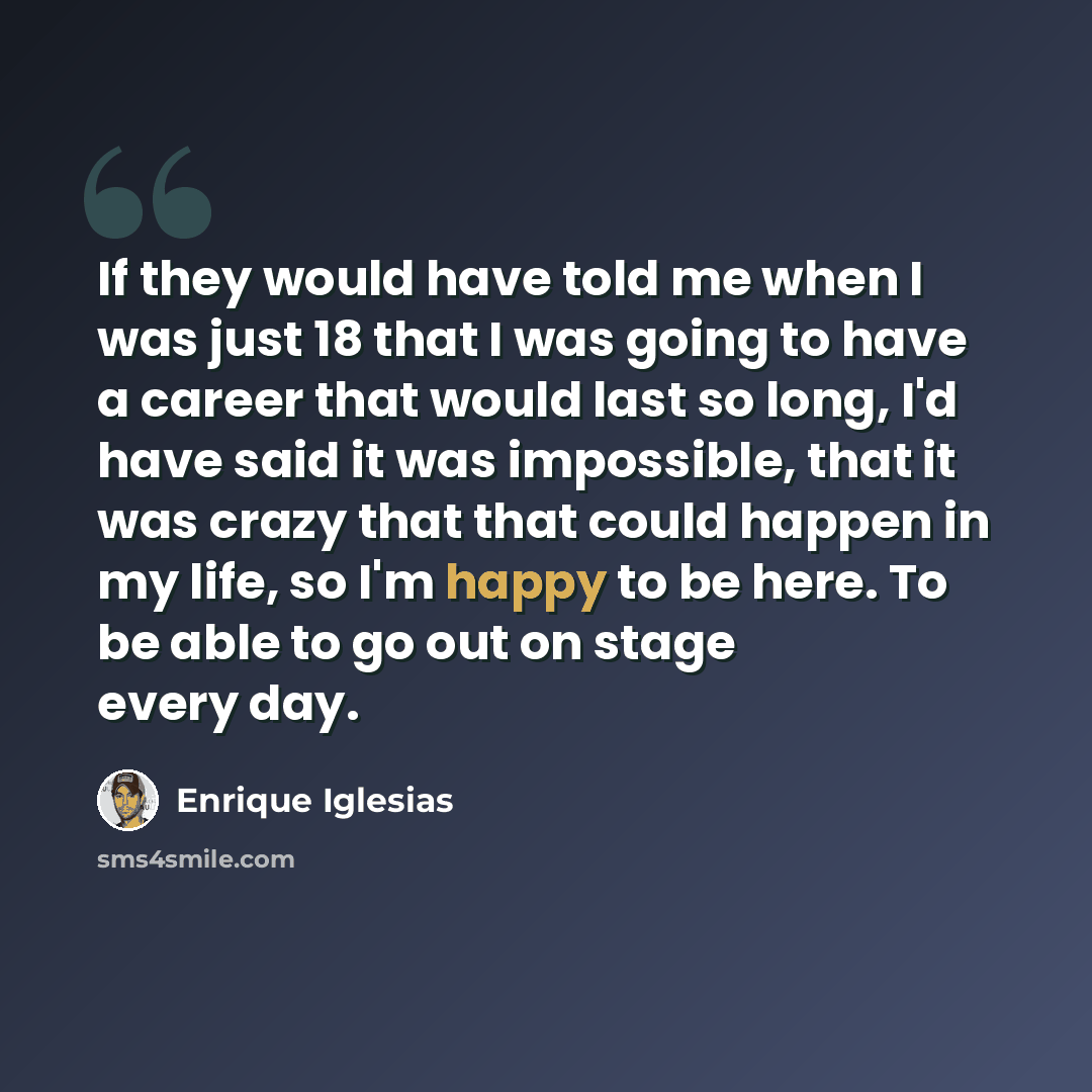 “If they would have told me when I was just 18 that I was going to have a career that would last so long, I'd have said it was impossible, that it was crazy that that could happen in my life, so I'm happy to be here. To be able to go out on stage every day.” quote by Enrique Iglesias