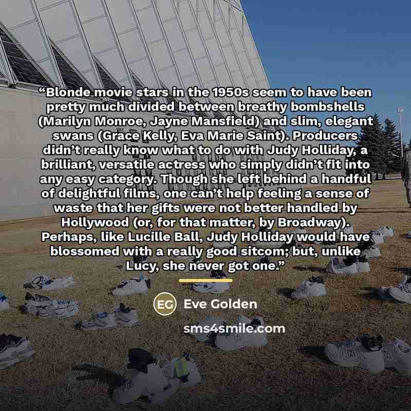 “Blonde movie stars in the 1950s seem to have been pretty much divided between breathy bombshells (Marilyn Monroe, Jayne Mansfield) and slim, elegant swans (Grace Kelly, Eva Marie Saint). Producers didn’t really know what to do with Judy Holliday, a brilliant, versatile actress who simply didn’t…” quote by Eve Golden