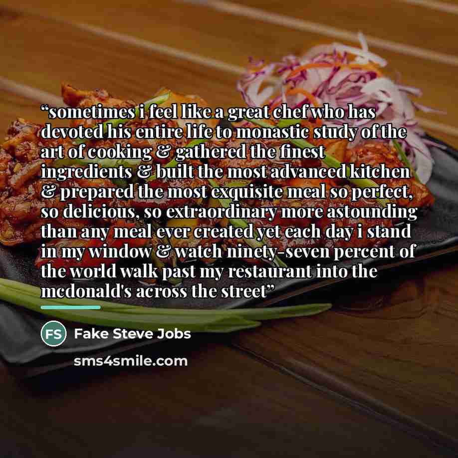 “sometimes i feel like a great chef who has devoted his entire life to monastic study of the art of cooking & gathered the finest ingredients & built the most advanced kitchen & prepared the most exquisite meal so perfect, so delicious, so extraordinary more astounding than any meal ever created…” quote by Fake Steve Jobs