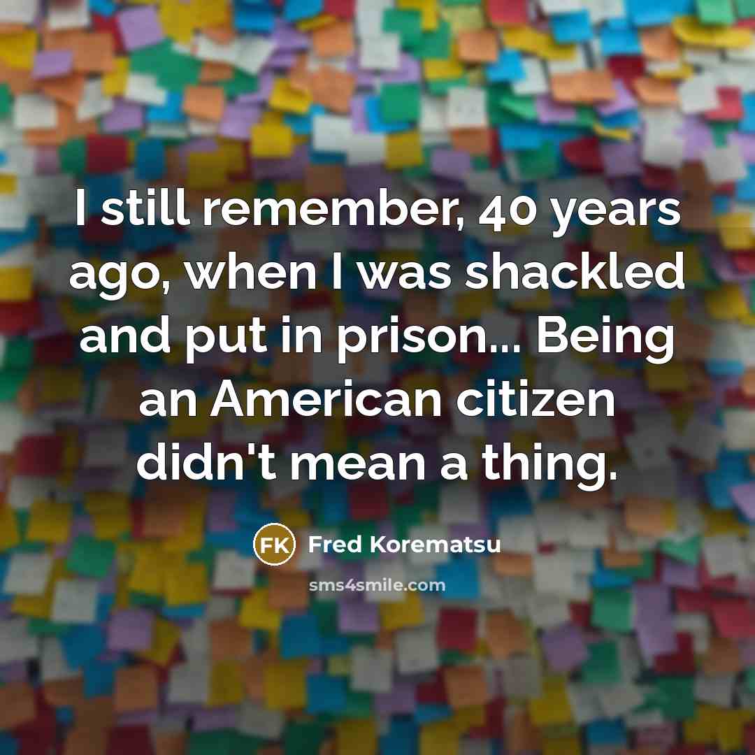 “I still remember, 40 years ago, when I was shackled and put in prison... Being an American citizen didn't mean a thing.” quote by Fred Korematsu
