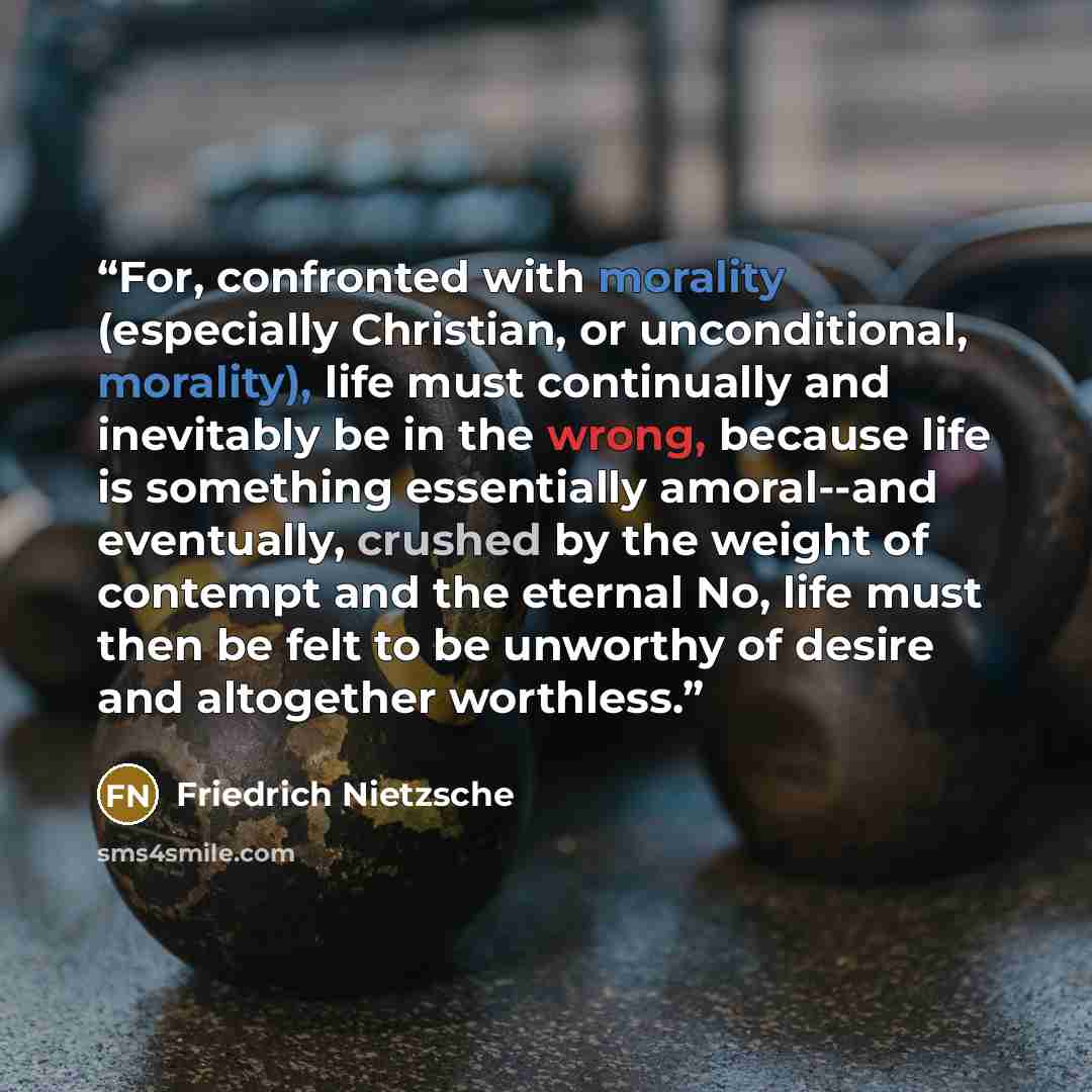 “For, confronted with morality (especially Christian, or unconditional, morality), life must continually and inevitably be in the wrong, because life is something essentially amoral--and eventually, crushed by the weight of contempt and the eternal No, life must then be felt to be unworthy of…” quote by Friedrich Nietzsche