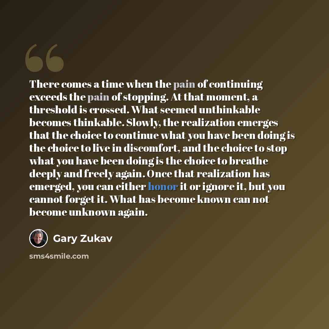 “There comes a time when the pain of continuing exceeds the pain of stopping. At that moment, a threshold is crossed. What seemed unthinkable becomes thinkable. Slowly, the realization emerges that the choice to continue what you have been doing is the choice to live in discomfort, and the choice…” quote by Gary Zukav