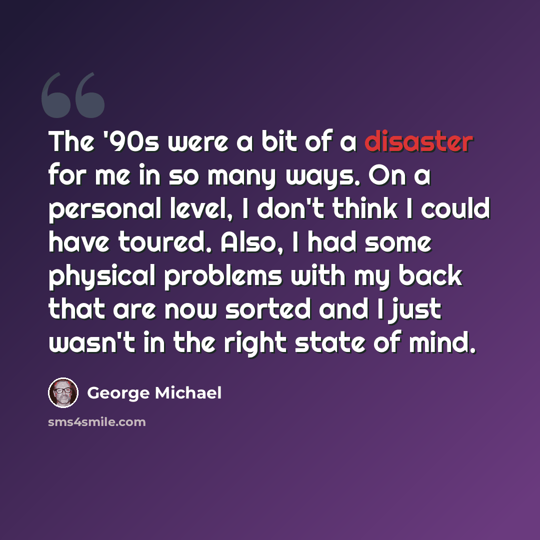 “The '90s were a bit of a disaster for me in so many ways. On a personal level, I don't think I could have toured. Also, I had some physical problems with my back that are now sorted and I just wasn't in the right state of mind.” quote by George Michael