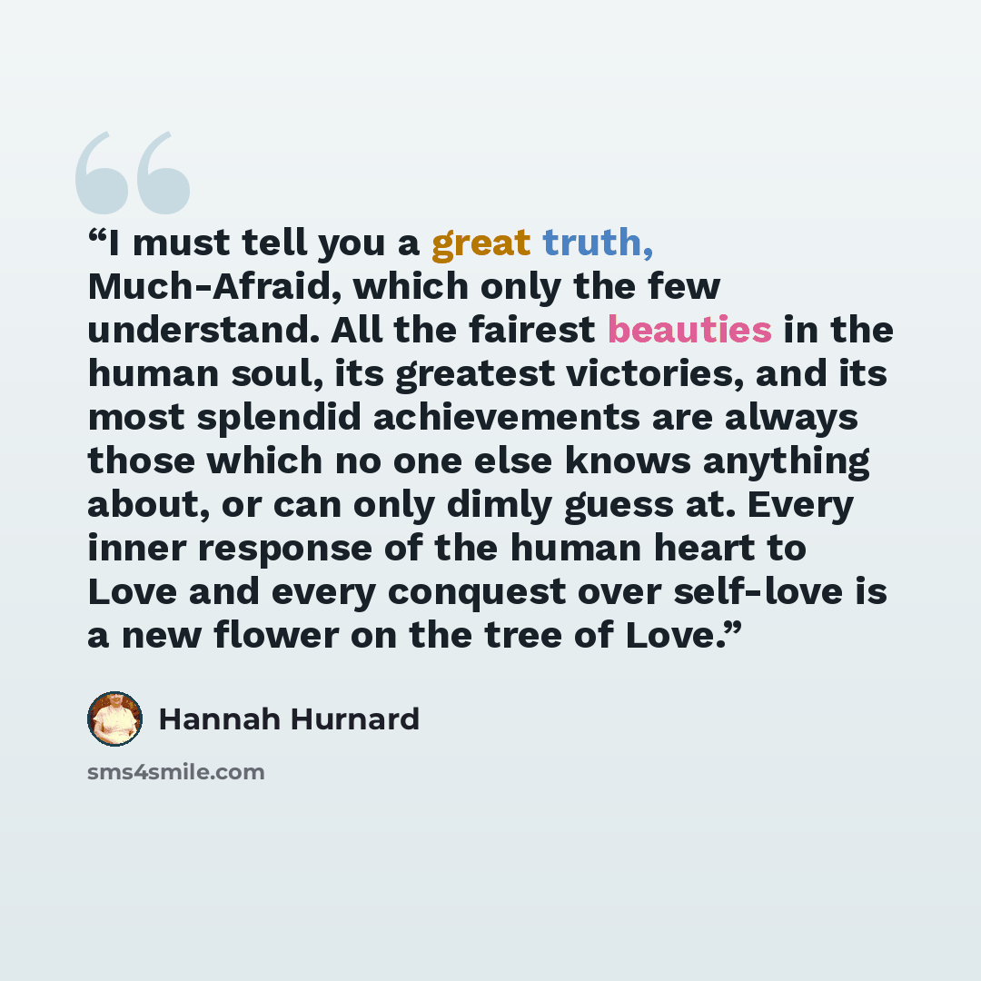 “I must tell you a great truth, Much-Afraid, which only the few understand. All the fairest beauties in the human soul, its greatest victories, and its most splendid achievements are always those which no one else knows anything about, or can only dimly guess at. Every inner response of the human…” quote by Hannah Hurnard