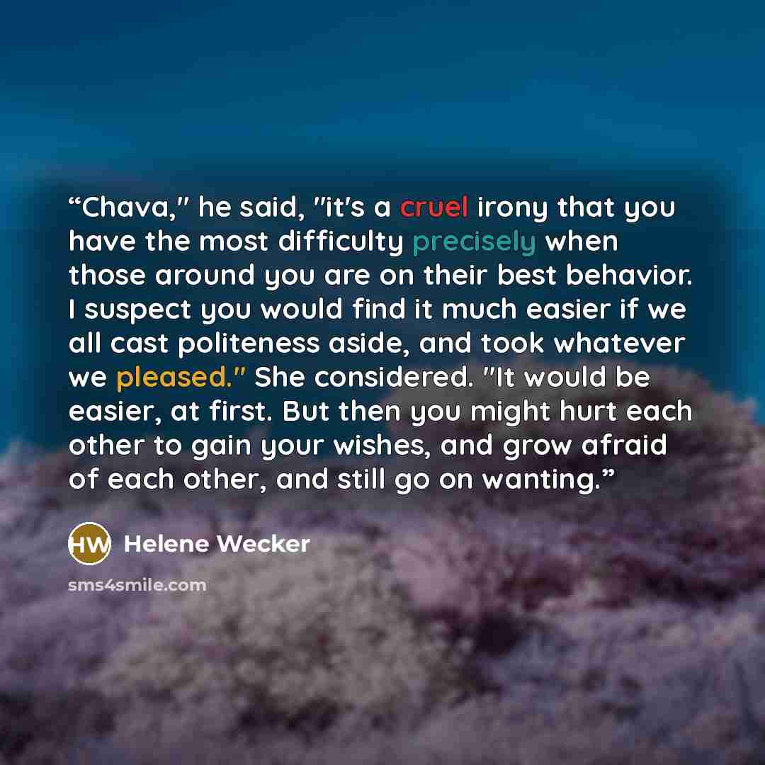 “Chava," he said, "it's a cruel irony that you have the most difficulty precisely when those around you are on their best behavior. I suspect you would find it much easier if we all cast politeness aside, and took whatever we pleased." She considered. "It would be easier, at first. But then you…” quote by Helene Wecker