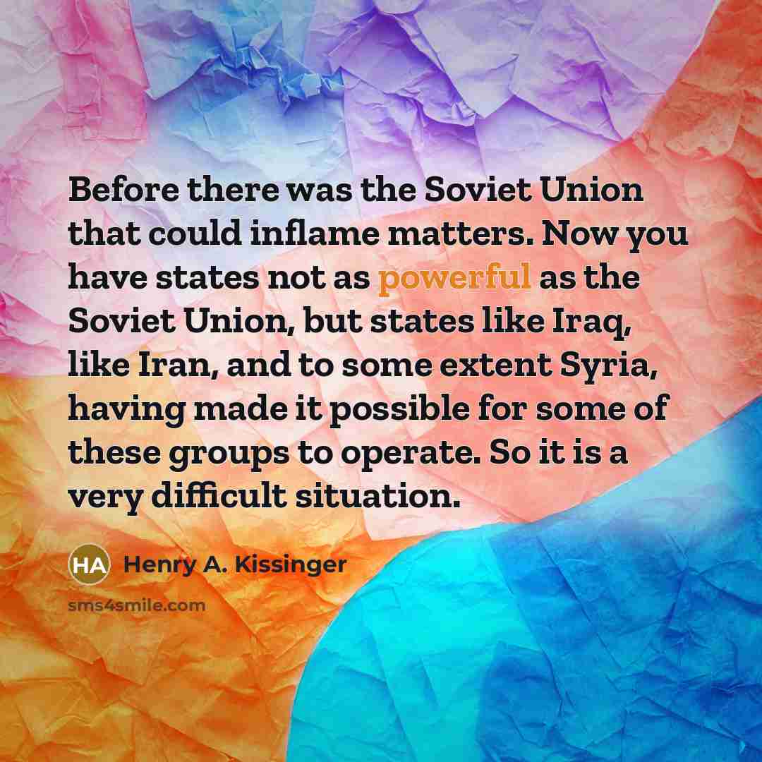 “Before there was the Soviet Union that could inflame matters. Now you have states not as powerful as the Soviet Union, but states like Iraq, like Iran, and to some extent Syria, having made it possible for some of these groups to operate. So it is a very difficult situation.” quote by Henry A. Kissinger