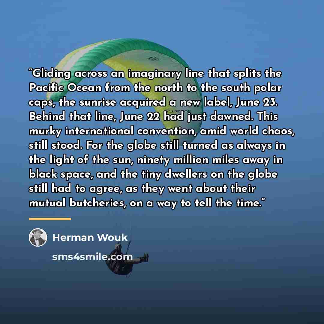 “Gliding across an imaginary line that splits the Pacific Ocean from the north to the south polar caps, the sunrise acquired a new label, June 23. Behind that line, June 22 had just dawned. This murky international convention, amid world chaos, still stood. For the globe still turned as always in…” quote by Herman Wouk