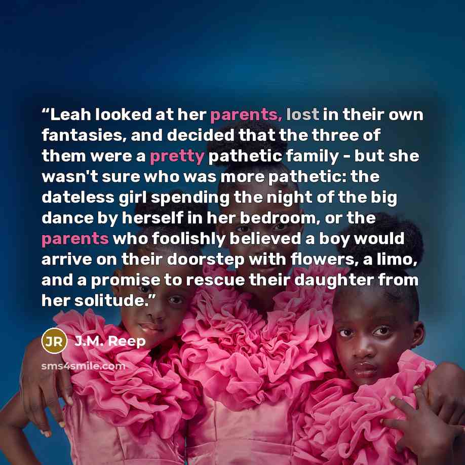 “Leah looked at her parents, lost in their own fantasies, and decided that the three of them were a pretty pathetic family - but she wasn't sure who was more pathetic: the dateless girl spending the night of the big dance by herself in her bedroom, or the parents who foolishly believed a boy would…” quote by J.M. Reep