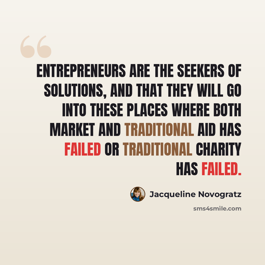 “Entrepreneurs are the seekers of solutions, and that they will go into these places where both market and traditional aid has failed or traditional charity has failed.” quote by Jacqueline Novogratz