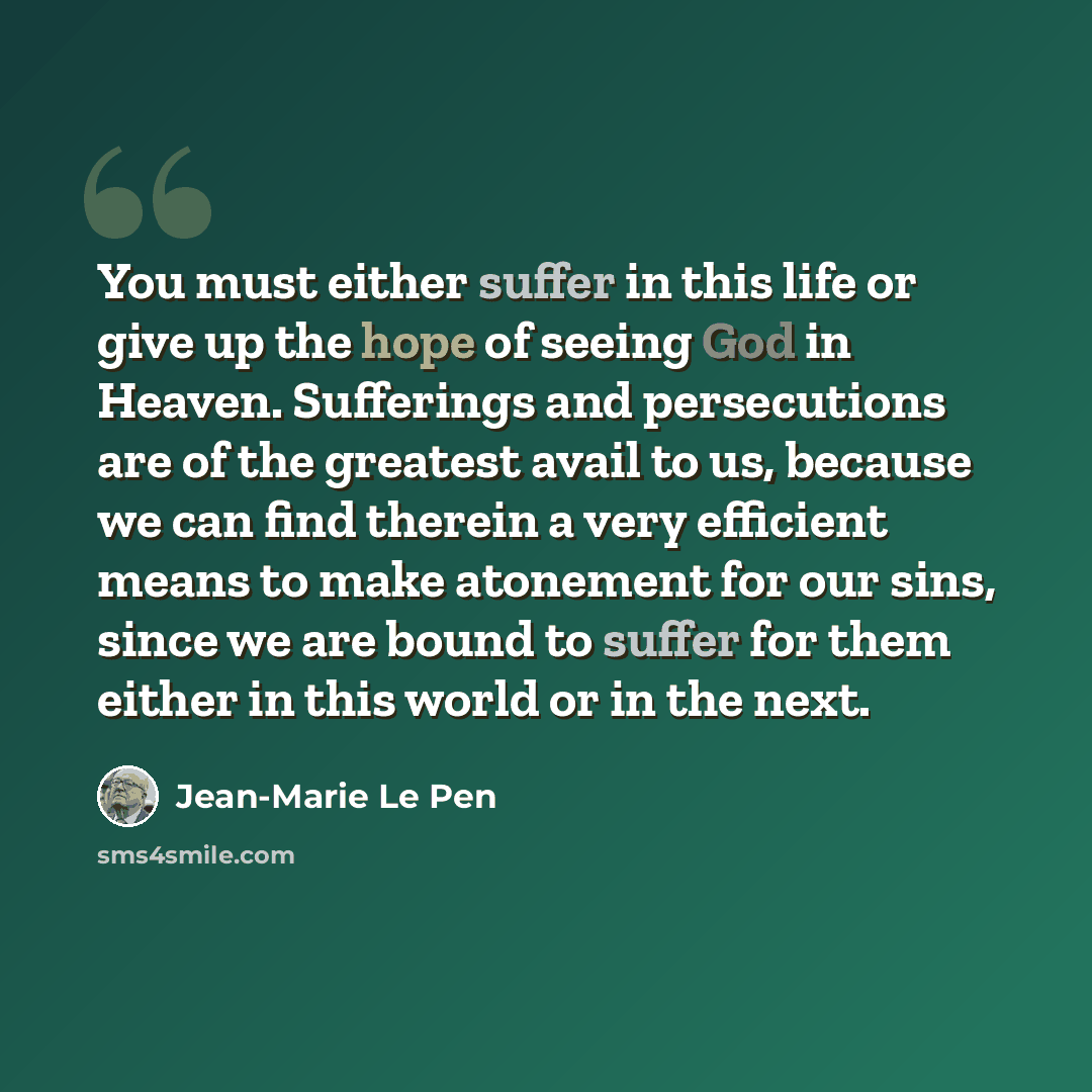 “You must either suffer in this life or give up the hope of seeing God in Heaven. Sufferings and persecutions are of the greatest avail to us, because we can find therein a very efficient means to make atonement for our sins, since we are bound to suffer for them either in this world or in the next.” quote by Jean-Marie Le Pen