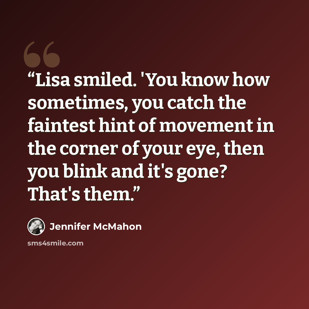 “Lisa smiled. 'You know how sometimes, you catch the faintest hint of movement in the corner of your eye, then you blink and it's gone? That's them.” quote by Jennifer McMahon