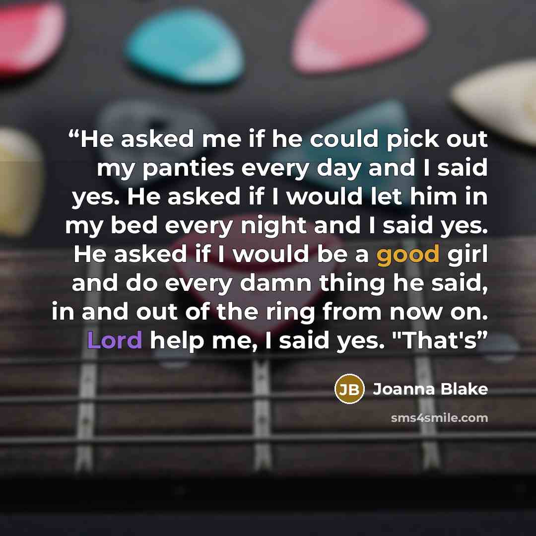 “He asked me if he could pick out my panties every day and I said yes. He asked if I would let him in my bed every night and I said yes. He asked if I would be a good girl and do every damn thing he said, in and out of the ring from now on. Lord help me, I said yes. "That's” quote by Joanna Blake