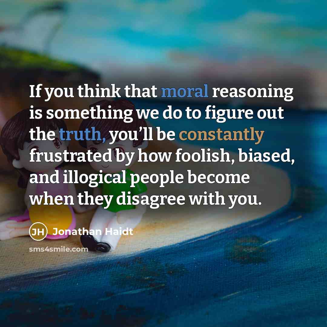 “If you think that moral reasoning is something we do to figure out the truth, you’ll be constantly frustrated by how foolish, biased, and illogical people become when they disagree with you.” quote by Jonathan Haidt