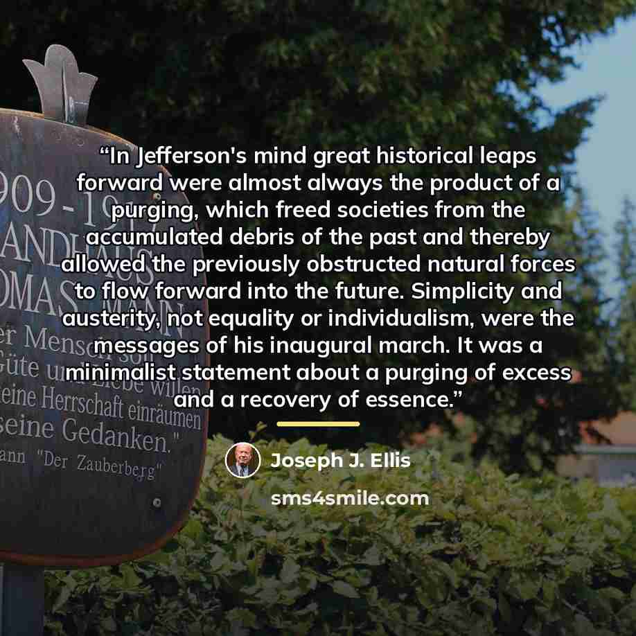 “In Jefferson's mind great historical leaps forward were almost always the product of a purging, which freed societies from the accumulated debris of the past and thereby allowed the previously obstructed natural forces to flow forward into the future. Simplicity and austerity, not equality or…” quote by Joseph J. Ellis
