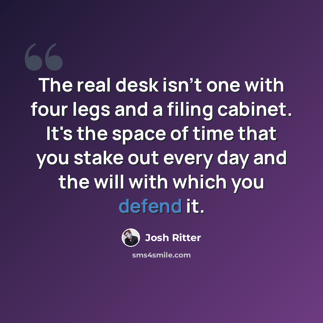 “The real desk isn't one with four legs and a filing cabinet. It's the space of time that you stake out every day and the will with which you defend it.” quote by Josh Ritter