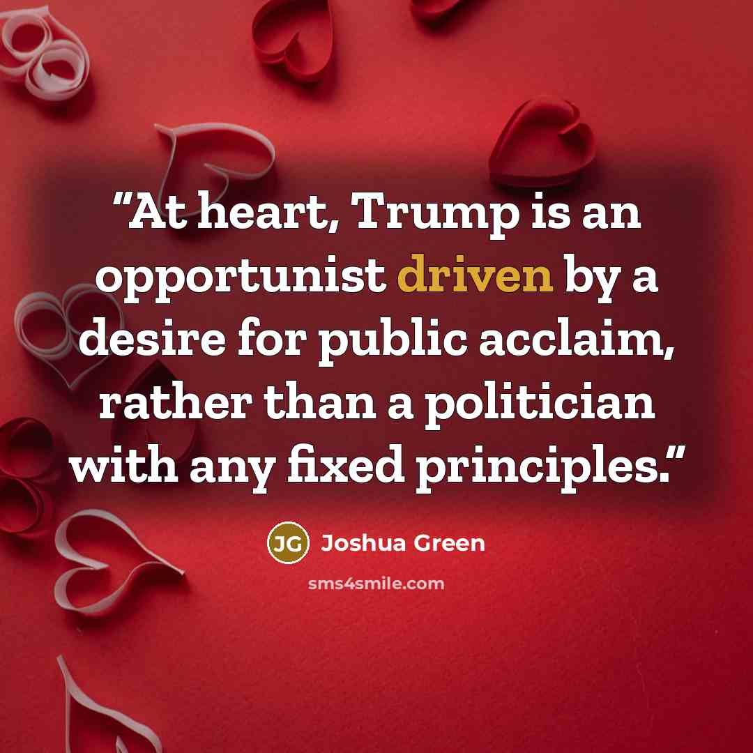 “At heart, Trump is an opportunist driven by a desire for public acclaim, rather than a politician with any fixed principles.” quote by Joshua Green