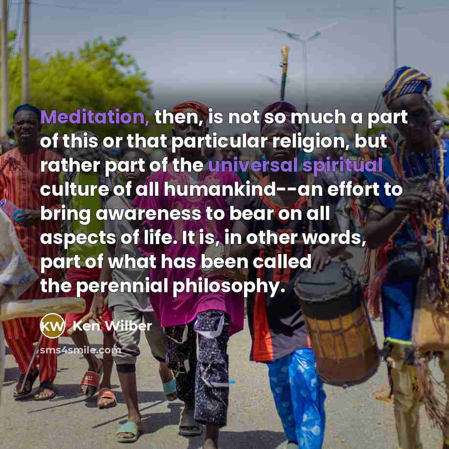 “Meditation, then, is not so much a part of this or that particular religion, but rather part of the universal spiritual culture of all humankind--an effort to bring awareness to bear on all aspects of life. It is, in other words, part of what has been called the perennial philosophy.” quote by Ken Wilber
