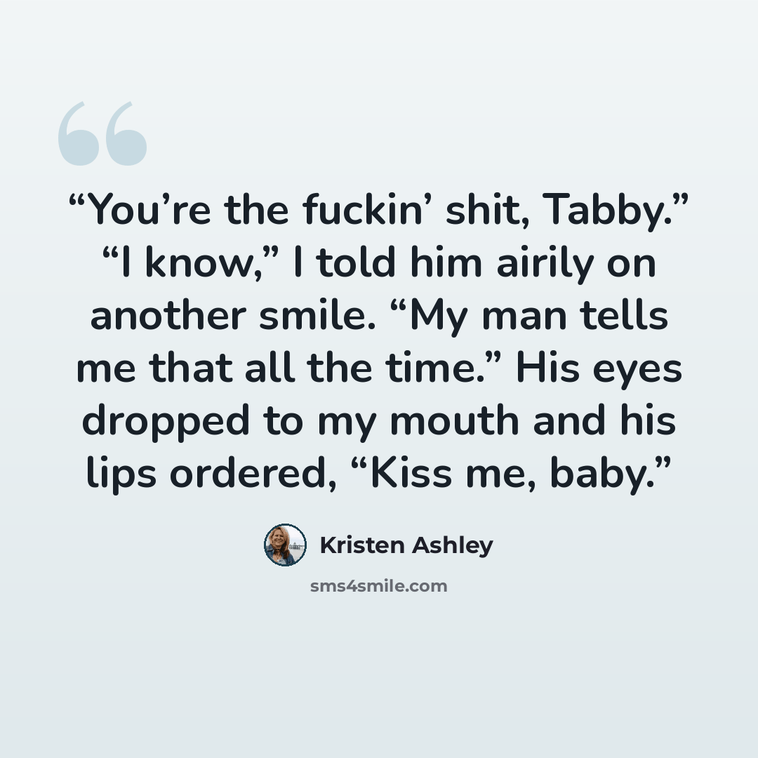“You’re the fuckin’ shit, Tabby.” “I know,” I told him airily on another smile. “My man tells me that all the time.” His eyes dropped to my mouth and his lips ordered, “Kiss me, baby.” quote by Kristen Ashley