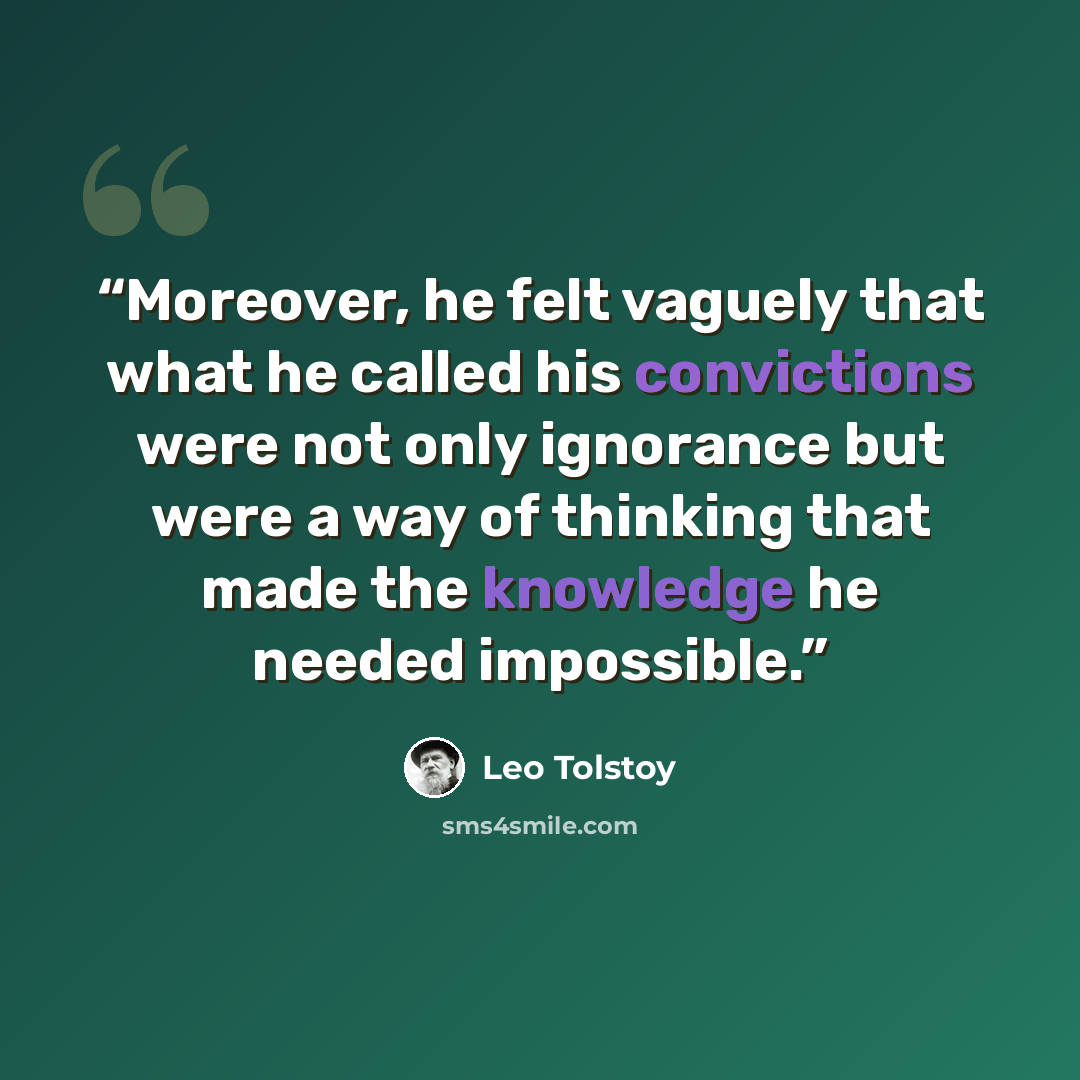 “Moreover, he felt vaguely that what he called his convictions were not only ignorance but were a way of thinking that made the knowledge he needed impossible.” quote by Leo Tolstoy