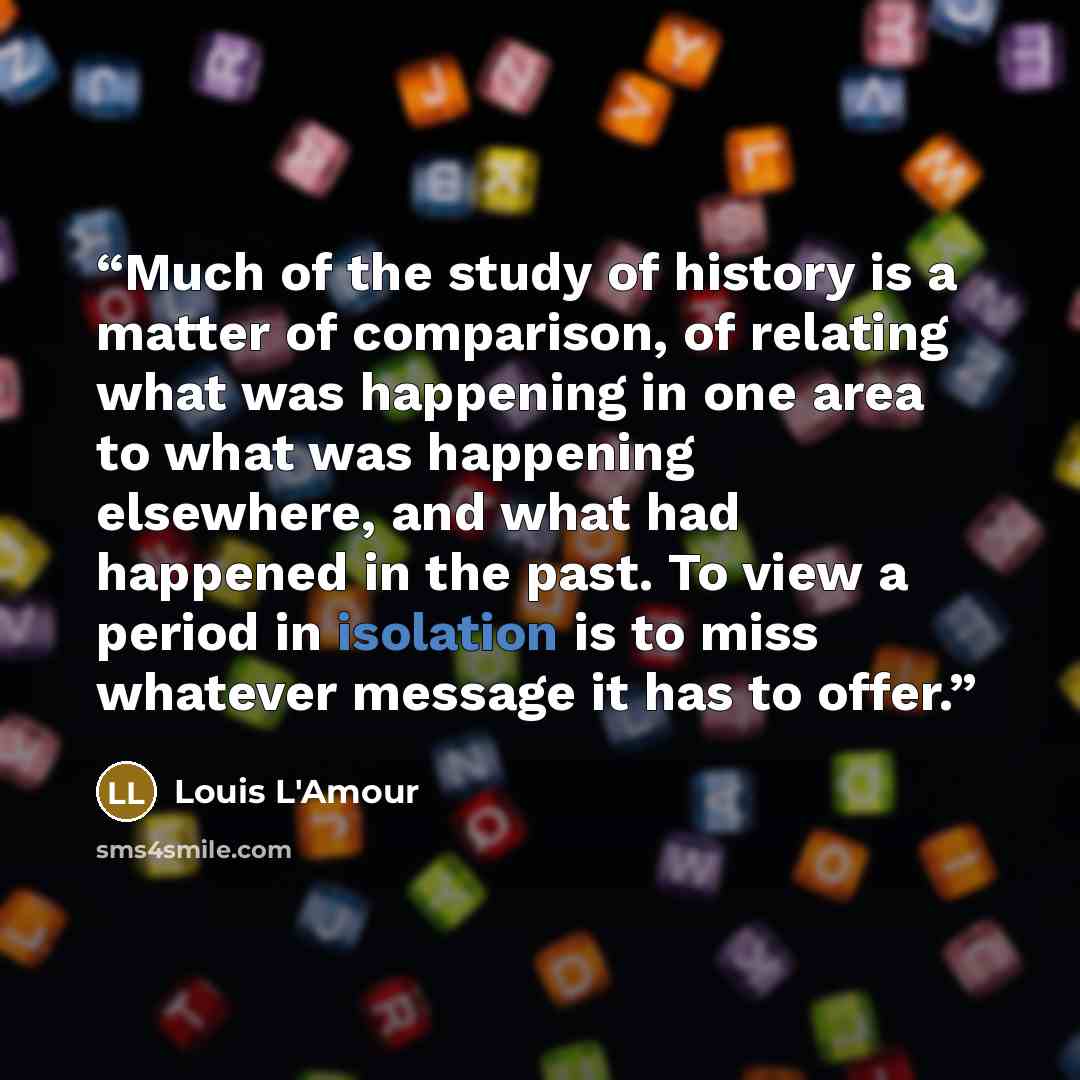 “Much of the study of history is a matter of comparison, of relating what was happening in one area to what was happening elsewhere, and what had happened in the past. To view a period in isolation is to miss whatever message it has to offer.” quote by Louis L'Amour