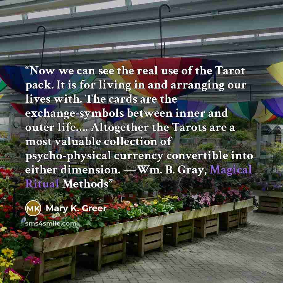 “Now we can see the real use of the Tarot pack. It is for living in and arranging our lives with. The cards are the exchange-symbols between inner and outer life…. Altogether the Tarots are a most valuable collection of psycho-physical currency convertible into either dimension. —Wm. B. Gray…” quote by Mary K. Greer